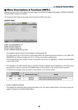 Page 8778
5. Using On-Screen Menu
7 Menu Descriptions & Functions [INFO.]
Displays	the	status	 of	the	 current	 signal	and	lamp	 usage. 	This	 item	has	four	 pages	 (three	pages	 on	NP405	 and	NP305). 	
The	information	included	is	as	follows:
TIP:	Pressing	the	HELP	button	on	the	remote	control	will	show	the	[INFO.]	menu	items.
[USAGE TIME]
[LAMP	LIFE	REMAINING]	(%)*
[LAMP	HOURS	USED]	(H)
[FILTER	HOURS	USED]	(H)
[TOTAL	CARBON	SAVINGS]	(kg-CO2)
*	 The	progress	indicator	shows	the	percentage	of	remaining	bulb...