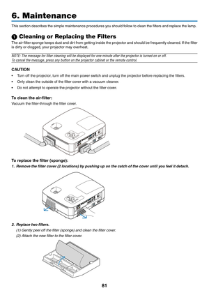 Page 9081
6. Maintenance
This	section	describes	the	simple	maintenance	procedures	you	should	follow	to	clean	the	filters	and	replace	the	lamp.
1 Cleaning or Replacing the Filters
The	air-filter	 sponge	keeps	dust	and	dirt	from	 getting	 inside	the	projector	 and	should	 be	frequently	 cleaned.	If	 the	 filter	
is dirty or clogged, your projector may overheat.
NOTE: The message for filter cleaning will be displayed for one minute\
 after the projector is turned on or off.
To cancel the message, press any button...