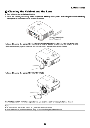 Page 9283
6. Maintenance
 Cleaning the Cabinet and the Lens
1. Turn off the projector before cleaning.
2.  Clean the cabinet periodically with a damp cloth. If heavily soiled, use a mild detergent. Never use strong 
detergents or solvents such as alcohol or thinner.
Vacuum the ventilation 
inlet of the cabinet.
Note	on	Cleaning	the	Lens	(NP610/NP510/NP410/NP405/NP310/NP305/NP510W/NP410W)
Use	a	blower	or	lens	paper	to	clean	the	lens,	and	be	careful	not	to	scratch	or	mar	the	lens.
Note	on	Cleaning	the	Lens...