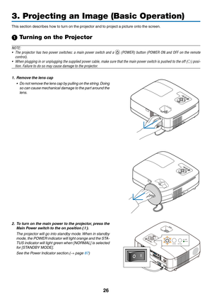 Page 3526
3. Projecting an Image (Basic Operation)
This	section	describes	how	to	turn	on	the	projector	and	to	project	a	picture	onto	the	screen.
1 Turning on the Projector
NOTE:
•	 The	projector	 has	two	 power	 switches:	 a	main	 power	 switch	 and	a		(POWER)	 button	(POWER	 ON	and	 OFF	 on	the	 remote	
control).
•	 When	 plugging	 in	or	 unplugging	 the	supplied	 power	cable,	make	sure	that	the	main	 power	 switch	 is	pushed	 to	the	 off	() posi-
tion.	Failure	to	do	so	may	cause	damage	to	the	projector.
1....