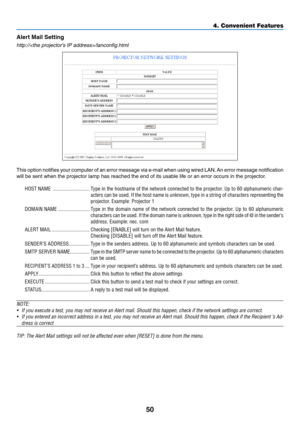 Page 5950
4. Convenient Features
Alert	Mail	Setting
http:///lanconfig.html
This	option	 notifies	 your	computer	 of	an	 error	 message	 via	e-mail	 when	using	wired	LAN.	An	 error	 message	 notification 	
will	be	sent	when	the	projector	lamp	has	reached	the	end	of	its	usable	life	or	an	error	occurs	in	the	projector.
HOST NAME  ............................Type in the hostname of the network connected to the projector. Up to 60 alphanumeric char -
acters can be used. If the host name is unknown, type in a string...