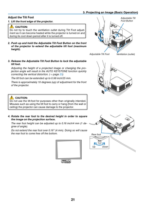 Page 30

3. Project ng an Image (Bas  c Operat  on)
LAMPSTATUSPOWERON/STAND BYSOURCEAUTOADJ.SELECTFOCUS
2
1
LAMPST ATUSPOWERSOURCEAUTOADJ.SELECTON/STAND BYFOCUSVIDEO INCOMPUTER IN
PC CONTROLAUDIO INS-VIDEO IN
Adjust the T  lt Foot
1.  l ift the front edge of the projector.
CAUTION:
Do
	
not 	 try 	 to 	 touch 	 the 	 ventilation 	 outlet 	 during 	 Tilt 	 Foot 	 adjust
-
ment
	
as
	
it
	
can
	
become
	
heated
	
while
	
the
	
projector
	
is
	
turned
	
on
	
and 	
during
	
its
	
cool...