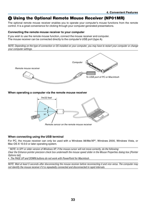 Page 42
33
. Conven  ent Features
30°
30°
➏ Using the Optional Remote Mouse Receiver (NP01MR)
The	 optional 	 remote 	 mouse 	 receiver 	 enables 	 you 	 to 	 operate 	 your 	 computer’s 	 mouse 	 functions 	 from 	 the 	 remote 	
control. 	 It 	 is 	 a 	 great 	 convenience 	 for 	 clicking 	 through 	 your 	 computer-generated 	 presentations.
Connect ng the remote mouse rece  ver to your computer
If	 you 	 wish 	 to 	 use 	 the 	 remote 	 mouse 	 function, 	 connect 	 the 	 mouse...