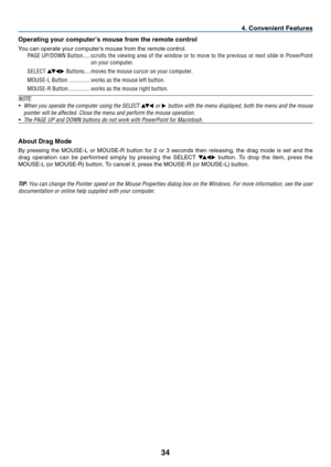 Page 43
3
 . Conven  ent Features
About Drag Mode
By	 pressing 	 the 	 MOUSE-L 	 or 	 MOUSE-R 	 button 	 for 	 2 	 or 	 3 	 seconds 	 then 	 releasing, 	 the 	 drag 	 mode 	 is 	 set 	 and 	 the 	
drag
	 operation 	 can 	 be 	 performed 	 simply 	 by 	 pressing 	 the 	 SELECT 	
▼▲◀▶	 button. 	 To 	 drop 	 the 	 item, 	 press 	 the 	
MOUSE-L
	
(or
	
MOUSE-R)
	
button.
	
To
	
cancel
	
it,
	
press
	
the
	
MOUSE-R
	
(or 	 MOUSE-L) 	 button.
TIP: You can change the Pointer speed on the Mouse...