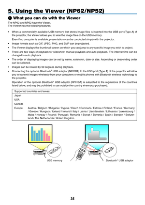 Page 44
3
5. Using the Viewer (NP62/NP52)
❶ What you can do with the Viewer
The 	 NP62 	 and 	 NP52 	 have 	 the 	 Viewer. 	
The
	 Viewer 	 has 	 the 	 following 	 features.
•	 When
	 a 	 commercially 	 available 	 USB 	 memory 	 that 	 stores 	 image 	 files 	 is 	 inserted 	 into 	 the 	 USB 	 port 	 (Type 	 A) 	 of 	
the 	 projector, 	 the 	 Viewer 	 allows 	 you 	 to 	 view 	 the 	 image 	 files 	 on 	 the 	 USB 	 memory.
	 Even
	 if 	 no 	 computer 	 is 	 available, 	 presentations 	 can 	 be...