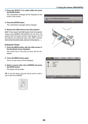 Page 48
39
. Us  ng the V  ewer (NP  /NP  )
3.  Press  the  sele C t  ◀  to  select  [OK]  and  press 
the 
enter
 button.
 
The  confirmation  message  will  be  displayed  at  the 
center of the screen.
4.
 
Press the  enter  button.
 
The confirmation message will be changed.
5.
  r emove the U s B memory from the projector.
NOTE:  If  you  remove  the  USB  memory  from  the  projector 
without  using  [REMOVE  USB  DEVICE]  from  the  menu,  the 
projector may not operate...