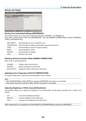 Page 63

. Us  ng On-Screen Menu
[DETAIL SETTINGS]
Stor ng Your Custom  zed Sett  ngs [REFERENCE]
This	 function 	 allows 	 you 	 to 	 store 	 your 	 customized 	 settings 	 in 	 [PRESET 	 1] 	 to 	 [PRESET 	 6].
First, 	 select 	 a 	 base 	 preset 	 mode 	 from 	 [REFERENCE] 	 , 	 then 	 set 	 [GAMMA 	 CORRECTION], 	 [COLOR 	 TEMPERA
-
TURE],
	
and
	
[BrilliantColor].
HIGH-BRIGHT   .......Recommended for use in a brightly lit room.
PRESENTATION   ....Recommended for making a...