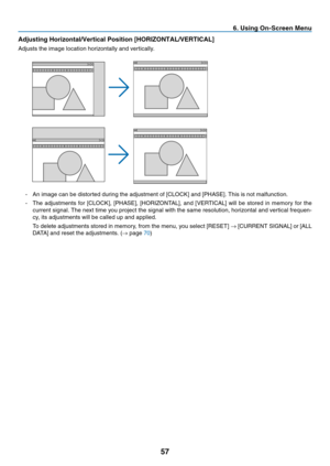 Page 66
7
 . Us  ng On-Screen Menu
Adjust

ng Hor

zontal/Vert

cal Pos

t

on [HORIZONTAL/VERTICAL]
Adjusts 	 the 	 image 	 location 	 horizontally 	 and 	 vertically.
-	 An	 image 	 can 	 be 	 distorted 	 during 	 the 	 adjustment 	 of 	 [CLOCK] 	 and 	 [PHASE]. 	 This 	 is 	 not 	 malfunction.
-	 The 	 adjustments 	 for 	 [CLOCK], 	 [PHASE], 	 [HORIZONTAL], 	 and 	 [VERTICAL] 	 will 	 be 	 stored 	 in 	 memory 	 for 	 the 	
current 	 signal. 	 The 	 next 	 time 	 you...