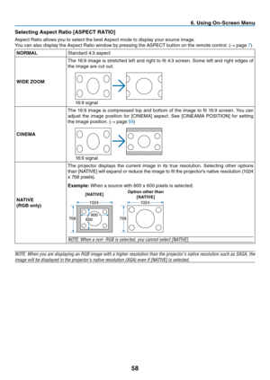 Page 67
8
 . Us  ng On-Screen Menu
Select  ng Aspect Rat  o [ASPECT RATIO]
Aspect	 Ratio 	 allows 	 you 	 to 	 select 	 the 	 best 	 Aspect 	 mode 	 to 	 display 	 your 	 source 	 image.
You 	 can 	 also 	 display 	 the 	 Aspect 	 Ratio 	 window 	 by 	 pressing 	 the 	 ASPECT 	 button 	 on 	 the 	 remote 	 control. 	 (
→	 page 	7)
NORMAL Standard 	 4:3 	 aspect
WIDE ZOOMThe 	 16:9 	 image 	 is 	 stretched 	 left 	 and 	 right 	 to 	 fit 	 4:3 	 screen. 	 Some 	 left 	 and 	 right...