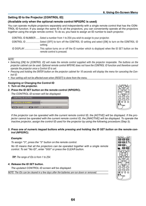 Page 73

. Us  ng On-Screen Menu
Sett ng ID to the Projector [CONTROL ID]
(Ava  lable only when the opt  onal remote control NP0  RC   s used)
You	 can 	 operate 	 multiple 	 projectors 	 separately 	 and 	 independently 	 with 	 a 	 single 	 remote 	 control 	 that 	 has 	 the 	 CON-
TROL
	
ID
	
function.
	
If
	
you
	
assign
	
the
	
same
	
ID
	
to
	
all
	
the
	
projectors,
	
you
	
can
	
conveniently
	
operate
	
all
	
the
	
projectors 	
together
	
using
	
the...