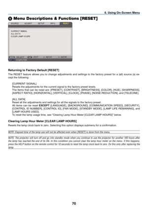 Page 79
70
. Us  ng On-Screen Menu
➑ Menu Descriptions & Functions [RESET]
Return  ng to Factory Default [RESET]
The	 RESET 	 feature 	 allows 	 you 	 to 	 change 	 adjustments 	 and 	 settings 	 to 	 the 	 factory 	 preset 	 for 	 a 	 (all) 	 source 	 (s) 	 ex-
cept
	
the
	
following:
[CURRENT
	
SIGNAL]
Resets
	
the
	
adjustments
	
for
	
the
	
current
	
signal
	
to
	
the
	
factory
	
preset
	
levels.
	
The
	
items
	
that
	
can
	
be
	
reset
	
are:
	
[PRESET],
	
[CONTRAST],
	
[BRIGHTNESS],...