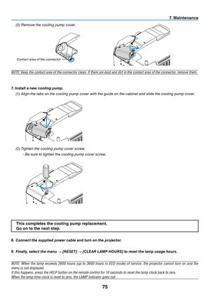 Page 84
7
7. Ma  ntenance
8.  Connect the supplied power cable and turn on the projector.
9.   f inally, select the menu 
→ [ reset ] → [C lear   la MP  h OU rs ] to reset the lamp usage hours.
NOTE:  When  the  lamp  exceeds  2600  hours  (up  to  3600  hours  in  ECO  mode)  of  service,  the  projector  cannot  turn  on  and  the 
menu is not displayed. 
If this happens, press the HELP button on the remote control for 10 seconds to reset the lamp clock back to zero. 
When the lamp time clock is...