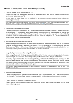 Page 87
78
8. Append x
If there  s no p  cture, or the p  cture   s not d  splayed correctly.
•	 Power	 on 	 process 	 for 	 the 	 projector 	 and 	 the 	 PC.
	 Be 	 sure 	 to 	 connect 	 the 	 projector 	 and 	 notebook 	 PC 	 while 	 the 	 projector 	 is 	 in 	 standby 	 mode 	 and 	 before 	 turning 	
on 	 the 	 power 	 to 	 the 	 notebook 	 PC.
	 In
	 most 	 cases 	 the 	 output 	 signal 	 from 	 the 	 notebook 	 PC 	 is 	 not 	 turned 	 on 	 unless 	 connected 	 to 	 the...
