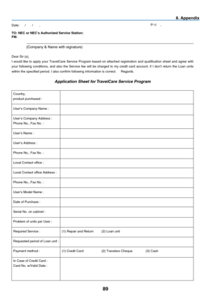 Page 98
89
8. Append x
TO: NEC or NEC’s Authorized Service Station:   FM: 
 (Company & Name with signature) 
Dear Sir (s),  
I  would  like  to  apply  your  TravelCare  Service  Program  based  on  attached  registration  and  qualification  sheet  and  agree  with 
your  following  conditions,  and  also  the  Service  fee  will  be  charged  to  my  credit  card  account,  if  I  don’t  return  the  Loan  units 
within the specified period. I also confirm following information is\
 correct.     Regards....