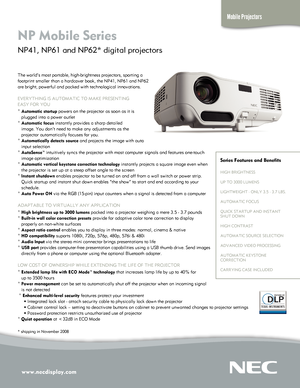 Page 1
www.necdisplay.com
Mobile Projectors
NP Mobile Series  
NP41, NP61 and NP62* digital projectors 
The world’s most portable, high-brightness projectors, sporting a 
footprint smaller than a hardcover book, the NP41, NP61 and NP62 
are bright, powerful and packed with technological innovations.
EVERYTHING IS AUTOMATIC TO MAKE PRESENTING  
EASY FOR YOU
° Automatic startup powers on the projector as soon as it is 
   plugged into a power outlet
° Automatic focus instantly provides a sharp detailed...