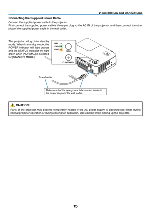 Page 2415
2. Installation and Connections
Connecting the Supplied Power Cable
Connect	the	supplied	power	cable	to	the	projector.
First	connect	 the	supplied	 power	cable’s	 three-pin	 plug	to	the	 AC	IN	of	the	 projector,	 and	then	 connect	 the	other	
plug	of	the	supplied	power	cable	in	the	wall	outlet.
To wall outlet
The	 projector	 will	go	into	 standby	
mode.	 When	in	standby	 mode,	the	
POWER	 indicator	 will	light	 orange	
and	the	STATUS	 indicator	 will	light	
green	when	[NORMAL]	is	selected	
for...