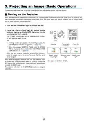 Page 2516
AUTO
ADJ.
ON/STAND BY FOCUSLAMP
STATUS
POWER
3. Projecting an Image (Basic Operation)
This	section	describes	how	to	turn	on	the	projector	and	to	project	a	picture	onto	the	screen.
➊
 Turning on the Projector
NOTE:	 Before	 turning	 on	the	 projector,	 first	connect	 the	supplied	 power	cable’s	 three-pin	 plug	to	the	 AC	IN	of	the	 projector,	 and	
then	connect	 the	other	 plug	of	the	 supplied	 power	cable	in	the	 wall	 outlet.	 Make	sure	that	the	projector	 is	in	 its	 standby	 mode	
and	the	power...