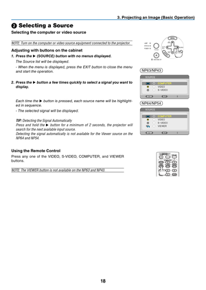 Page 2718
3. Projecting an Image (Basic Operation)
SOURCEAUTO
ADJ.
ON/STAND BY FOCUSLAMP
STATUS
POWER
➋ Selecting a Source
Selecting the computer or video source
NOTE:	Turn	on	the	computer	or	video	source	equipment	connected	to	the	projector.
Adjusting with buttons on the cabinet
1. 
Press the ▶ (SOURCE) button with no menus displayed.
 The Source list will be displayed.
 - When the menu is displayed, press the EXIT button to close the menu 
and start the operation.
2. Press the ▶ button a few times quickly to...