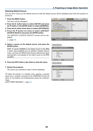 Page 2819
3. Projecting an Image (Basic Operation)
Selecting Default Source
You	can	set	a	source	 as	the	 default	 source	 so	that	 the	default	 source	 will	be	displayed	 each	time	the	projector	 is	
turned	on.
1. Press the MENU button.
 The menu will be displayed.
2. Press  the ▶  button  twice  to  select  [SETUP]  and  press 
the  ▼ button or the ENTER button to select [GENERAL].
3.  Press the ▶ button three times to select [OPTIONS(2)].
4.  P r e s s  t h e ▼  b u t t o n  s i x  t i m e s  t o  s e l e c...