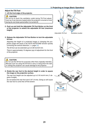 Page 3021
3. Projecting an Image (Basic Operation)
2
1
2
1
Adjust the Tilt Foot
1. Lift the front edge of the projector.
CAUTION:
Do	 not	 try	to	touch	 the	ventilation	 outlet	during	 Tilt	Foot	 adjust-
ment	 as	it	can	 become	 heated	while	the	projector	 is	turned	 on	and	
during	its	cool	down	period	after	it	is	turned	off.
2. Push up and hold the Adjustable Tilt Foot Button on the front 
of  the  projector  to  extend  the  adjustable  tilt  foot  (maximum 
height).
3. Release the Adjustable Tilt Foot Button...