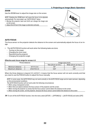Page 3122
3. Projecting an Image (Basic Operation)
ZOOM
Use	the	ZOOM	lever	to	adjust	the	image	size	on	the	screen.
NOTE:	Rotating	 the	ZOOM	 lever	will	cause	 the	focus	 to	be	 adjusted	
automatically.	For	more	detail,	see	“AUTO	FOCUS”	below.
•	 Moving	 the	projector	 back	and	forth	 can	change	 the	image	 size	
on	the	screen.
•	 Adjust	the	tilt	foot	if	the	image	is	distorted	vertically.
AUTO FOCUS
The	focus	 sensor	 on	the	 projector	 detects	the	distance	 to	the	 screen	 and	automatically	 adjusts	the	focus...