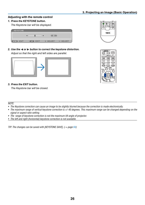 Page 3526
3. Projecting an Image (Basic Operation)
Adjusting with the remote control
1. Press the KEYSTONE button.
 The Keystone bar will be displayed.
2. Use the  or 
 button to correct the keystone distortion.
 
Adjust so that the right and left sides are parallel.
3. Press the EXIT button.
 The Keystone bar will be closed.
N OTE:
•	 The	Keystone	correction	can	cause	an	image	to	be	slightly	blurred	because	the	correction	is	made	electronically.
•	 The	 maximum	 range	of	vertical	 keystone	 correction	 is...