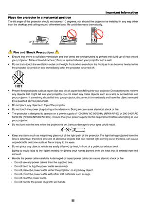 Page 5iii
Important Information
 Fire and Shock Precautions 
•	 Ensure	that	there	 is	sufficient	 ventilation	 and	that	vents	 are	unobstructed	 to	prevent	 the	build-up	 of	heat	 inside	
your projector. Allow at least 4 inches (10cm) of space between your projector and a wall.
•	 Do	 not	try	to	touch	 the	ventilation	 outlet	on	the	 right	 front	 (when	 seen	from	the	front)	 as	it	can	 become	 heated	while	
the projector is turned on and immediately after the projector is turned off.
 
•	 Prevent 	foreign...