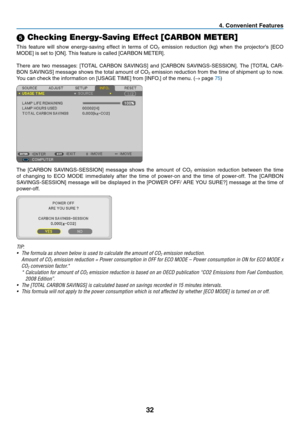 Page 4132
4. Convenient Features
5 Checking Energy-Saving Effect [CARBON METER]
This	
feature	 will	show	 energy-saving	 effect	in	terms	 of	CO2	emission	 reduction	 (kg)	when	 the	projector’s	 [ECO	
MODE]	is	set	to	[ON].	This	feature	is	called	[CARBON	METER].
There	are	two	 messages:	 [TOTAL	CARBON	 SAVINGS]	 and	[CARBON	 SAVINGS-SESSION].	 The	[TOTAL	 CAR-
BON	SAVINGS]	 message	shows	the	total	 amount	 of	CO2	emission	 reduction	 from	the	time	 of	shipment	 up	to	now.	
You	can	check	the	information	on	[USAGE...