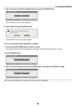 Page 4334
4. Convenient Features
7. Type in the same combination of    buttons and press the ENTER button.
 
The confi rmation screen will be displayed.
8. Select [YES] and press the ENTER button.
 The SECURITY function has been enabled.
To turn on the projector when [SECURITY] is enabled:
1. Press and hold the POWER button for about 1 second.
 The projector will be turned on and display a message to the effect that the projector is locked.
2. Press the MENU button.
3. Type in the correct keyword and press...