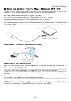 Page 4536
4. Convenient Features
30
30
7 Using the Optional Remote Mouse Receiver (NP01MR)
The	optional	 remote	mouse	receiver	 enables	you	to	operate	 your	computer’s	 mouse	functions	 from	the	remote	
control.	It	is	a	great	convenience	for	clicking	through	your	computer-generated	presentations.
Connecting the remote mouse receiver to your computer
If	you	wish	to	use	the	remote	mouse	function,	connect	the	mouse	receiver	and	computer.
The	mouse	receiver	can	be	connected	directly	to	the	computer’s	USB	port	(type...