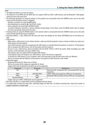 Page 4839
5. Using the Viewer (NP64/NP54)
N OTE
•	 The	NP63	and	NP43	do	not	have	the	Viewer.
•	 The	USB	port	of	the	 NP64	 and	the	NP54	 does	not	support	 USB	hub.	 Both	 a	USB	 memory	 and	the	Bluetooth®	USB	 adaptor	
cannot	be	used	at	the	same	time.
•	 The	 following	 operations	 by	using	 the	buttons	 on	the	 projector	 are	not	 possible	 when	the	VIEWER	 screen	such	as	the	 slide	
screen	and	the	thumbnail	screen	is	displayed.
-	 Keystone	correction	by	using	the	▲/▼	button
-	 Auto	Adjustment	by	using	the	◀...