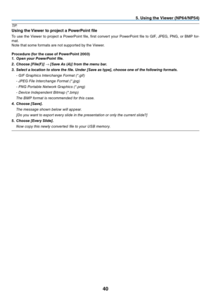 Page 4940
5. Using the Viewer (NP64/NP54)
TIP:
Using the Viewer to project a PowerPoint file
To	use	 the	Viewer	 to	project	 a	PowerPoint	 file,	first	 convert	 your	PowerPoint	 file	to	GIF,	 JPEG,	 PNG,	or	BMP	 for-
mat.
Note	that	some	formats	are	not	supported	by	the	Viewer.
Procedure (for the case of PowerPoint 2003) 
1.  Open your PowerPoint file.
2. Choose [File(F)] → [Save As (A)] from the menu bar.
3. Select a location to store the file. Under [Save as type], choose one of the following formats.
 - GIF...