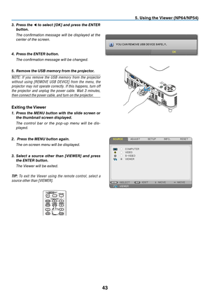 Page 5243
5. Using the Viewer (NP64/NP54)
3. Press the ◀ to select [OK] and press the ENTER 
button.
  The  confi rmation  message  will  be  displayed  at  the 
center of the screen.
4. Press the ENTER button.
 The confi rmation message will be changed.
5. Remove the USB memory from the projector.
NOTE:	 If	you	 remove	 the	USB	 memory	 from	the	projector	
without	 using	[REMOVE	 USB	DEVICE]	 from	the	menu,	 the	
projector	 may	not	operate	 correctly.	 If	this	 happens,	 turn	off	
the	projector	 and	unplug...