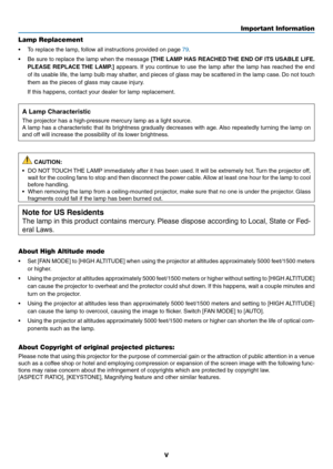 Page 7v
Important Information
Lamp Replacement
•	 To	replace	the	lamp,	follow	all	instructions	provided	on	page	79.
•	 Be	sure	to	replace	 the	lamp	 when	 the	message	[THE LAMP HAS REACHED THE END OF ITS USABLE LIFE. 
PLEASE REPLACE THE LAMP.]  appears. If you continue to use the lamp after the lamp has reached the end 
of its usable life, the lamp bulb may shatter, and pieces of glass may be scattered in the lamp case. Do not touch 
them as the pieces of glass may cause injury.
  If this happens, contact your...