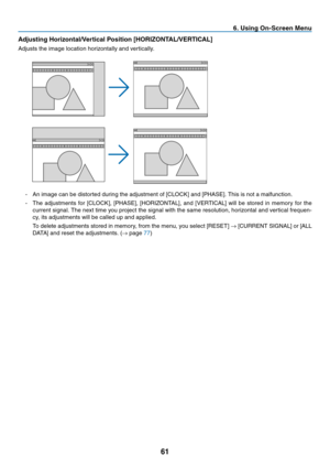 Page 7061
6. Using On-Screen Menu
Adjusting Horizontal/Vertical Position [HORIZONTAL/VERTICAL]
Adjusts	the	image	location	horizontally	and	vertically.
-	 An	image	can	be	distorted	during	the	adjustment	of	[CLOCK]	and	[PHASE].	This	is	not	a	malfunction.
-	 The	adjustments	 for	[CLOCK],	 [PHASE],	[HORIZONTAL],	 and	[VERTICAL]	 will	be	stored	 in	memory	 for	the	
current	 signal.	The	next	 time	you	project	 the	signal	 with	the	same	 resolution,	 horizontal	and	vertical	 frequen-
cy,	its	adjustments	will	be	called...