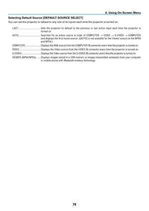 Page 8374
6. Using On-Screen Menu
Selecting Default Source [DEFAULT SOURCE SELECT]
You	can	set	the	projector	to	default	to	any	one	of	its	inputs	each	time	the	projector	is	turned	on.
LAST ����������������������������������Sets  the  projector  to  default  to  the  previous  or  last  active  input  each  time  the  projector  is 
turned on �
AUTO ����������������������������������Searches	 for	an	active	 source	 in	order	 of	COMPUTER	→	VIDEO	→	S-VIDEO	→	COMPUTER	
and	 displays	 the	first	 found	 source....