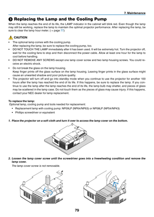 Page 8879
7. Maintenance
➌ Replacing the Lamp and the Cooling Pump
When	 the	lamp	 reaches	 the	end	 of	its	 life,	 the	LAMP	 indicator	 in	the	 cabinet	 will	blink	 red.	Even	 though	 the	lamp	
may	 still	be	working,	 replace	the	lamp	 to	maintain	 the	optimal	 projector	 performance.	 After	replacing	 the	lamp,	 be	
sure	to	clear	the	lamp	hour	meter.	(→	page	77)
 CAUTION
•	 The	optional	lamp	comes	with	the	cooling	pump.
	 After	replacing	the	lamp,	be	sure	to	replace	the	cooling	pump,	too.
•	 DO	NOT	TOUCH	THE...