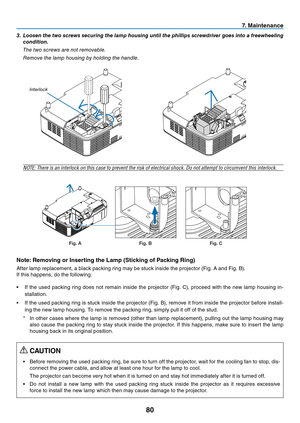 Page 8980
7. Maintenance
3. Loosen the two screws securing the lamp housing until the phillips screwdriver goes into a freewheeling 
condition.
 The two screws are not removable.
 Remove the lamp housing by holding the handle.
Interlock
NOTE:	There	is	an	interlock	on	this	case	to	prevent	the	risk	of	electrical	shock.	Do	not	attempt	to	circumvent	this	interlock.
Fig. AFig. BFig. C
Note: Removing or Inserting the Lamp (Sticking of Packing Ring)
After	lamp	replacement,	a	black	packing	ring	may	be	stuck	inside	the...