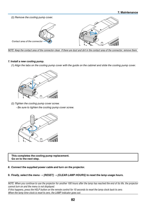 Page 9182
7. Maintenance
8. Connect the supplied power cable and turn on the projector.
9. Finally, select the menu → [RESET] → [CLEAR LAMP HOURS] to reset the lamp usage hours.
NOTE:	 When	you	continue	 to	use	 the	projector	 for	another	 100	hours	 after	the	lamp	 has	reached	 the	end	 of	its	 life,	 the	projector	
cannot	turn	on	and	the	menu	is	not	displayed.
If	this	happens,	press	the	HELP	button	on	the	remote	control	for	10	seconds	to	reset	the	lamp	clock	back	to	zero.	
When	the	lamp	time	clock	is	reset	to...
