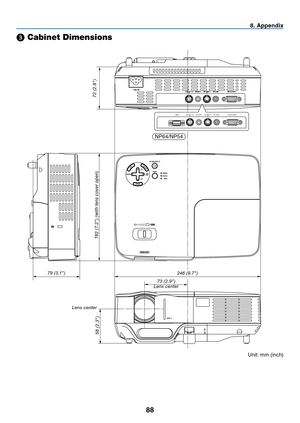 Page 9788
8. Appendix
➌ Cabinet Dimensions
Lens center
Unit:	mm	(inch)
246 (9.7")
182 (7.2") (with lens cover open)
73 (2.9")
58 (2.3")
79 (3.1")
Lens center
72 (2.8")
VIDEO IN
COMPUTER IN
PC CONTROL
AUDIO INU S BS-VIDEO IN
NP64/NP54 