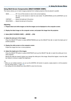 Page 112
98
6. Using On-Screen Menu
Using Multi-Screen Compensation [MULTI-SCREEN COMP.]
This feature allows you to match images projected from multiple projecto\
rs that are placed in parallel.
MODE  ....................OFF: Turns off this function to return to the normal brightness.
ON:  Turns  on  this  function  to  make  the  screen  darker.  The  [BRIHGTNESS]  and  the  [CONTRAST]  can  be 
adjusted.
CONTRAST   ............Adjusts the bright part of the picture.
BRIGHTNESS   .........Adjusts the dark part...