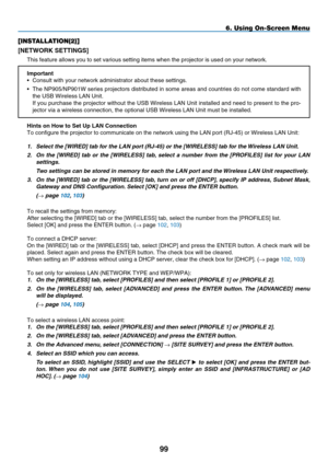 Page 113
99
6. Using On-Screen Menu
[INSTALLATION(2)]
[NETWORK SETTINGS]
This feature allows you to set various setting items when the projector \
is used on your network.
Important•   Consult with your network administrator about these settings.
•
  The NP905/NP901W series projectors distributed in some areas and countries do not come standard with 
the USB Wireless LAN Unit.
 
If you purchase the projector without the USB Wireless LAN Unit installed and need to present to the pro
-
jector via a wireless...