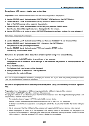 Page 125
111
To register a USB memory device as a protect key.
preparation: Insert the USB memory device into the USB port (type A) of the projec\
tor.
1.
 
Use the SELECT 
 or  button to select [ U SE  P ROTECT  K E y] and press the ENTER button.
2.
 
Use the SELECT 
 or  button to select [ R EAD] and press the ENTER button.
 
Data of the USB memory will be read into the projector.
3.
 
Use the SELECT 
 or  button to select [ R EGISTER] and press the ENTER button.
 
Downloaded data will be registered and...