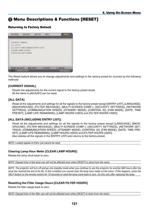 Page 135
121
6. Using On-Screen Menu
 Menu Descriptions & Functions [RESET]
Returning to Factory Default
The Reset feature allows you to change adjustments and settings to the factory preset for sources by the following 
methods:
[C URRENT  S IGNAL]
Resets the adjustments for the current signal to the factory preset leve\
ls.
All the items in [ A DJUST] can be reset.
[A LL  D ATA]
Reset all the adjustments and settings for all the signals to the factory preset except [ E NTRY  L IST], [L ANGUAGE], 
[B...