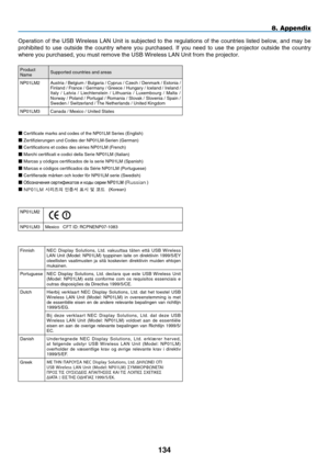 Page 148
1 4
8. Appendix
Operation  of  the  USB  Wireless  LAN  Unit  is  subjected  to  the  regulations  of  the  countries  listed  below,  and  may  be 
prohibited  to  use  outside  the  country  where  you  purchased.  If  you  need  to  use  the  projector  outside  the  country 
where you purchased, you must remove the USB Wireless LAN Unit from the \
projector.
ProductNameSupported countries and areas
NP01LM2Austria / Belgium / Bulgaria / Cyprus / Czech / Denmark / Estonia / Finland / France /...