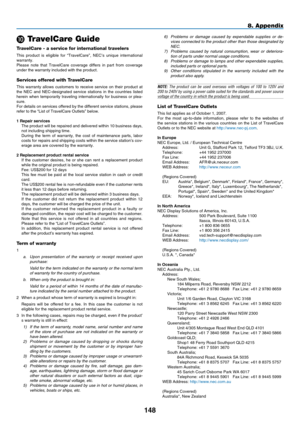 Page 162
148
8. Appendix
 TravelCare Guide
TravelCare - a service for international travelers
This  product  is  eligible  for  “TravelCare”,  NEC’s  unique  international warranty.Please  note  that  TravelCare  coverage  differs  in  part  from  coverage under the warranty included with the product.
Services offered with TravelCare
This  warranty  allows  customers  to  receive  service  on  their  product  at the  NEC  and  NEC-designated  service  stations  in  the  countries  listed herein  when...