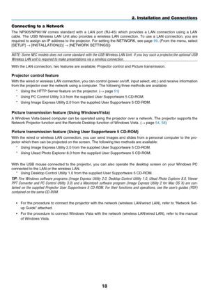 Page 32
18
2. Installation and Connections
Connecting to a Network
The  NP905/NP901W  comes  standard  with  a  LAN  port  (RJ-45)  which  provides  a  LAN  connection  using  a  LAN 
cable.  The  USB  Wireless  LAN  Unit  also  provides  a  wireless  LAN  connection.  To  use  a  LAN  connection,  you  are 
required to assign an IP address to the projector. For setting the NETWORK, see page 99. (From the menu, select 
[S ETUP] → [I NSTALLATION (2)] → [NETWORK SETTINGS])
NOTE: Some NEC models does not come...