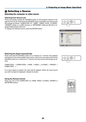 Page 38
24
USBLAMPSTATUSSOURCEAUTO ADJUST3D REFORM
SELECT
3. Projecting an Image (Basic Operation)
 Selecting a Source
Selecting the computer or video source
Detecting the Signal Automatically
Press  and  hold  the  SOURCE  button  for  a  minimum  of  1  second,  the  projector 
will search for the next available input source. Each time you press and\
 hold the 
SOURCE button for a minimum of 1 second, the input source will change as\
 fol-
lows:
COMPUTER 1
 → C OMPUTER 2 → HDMI → V IDEO → S-V IDEO → V IEWER...