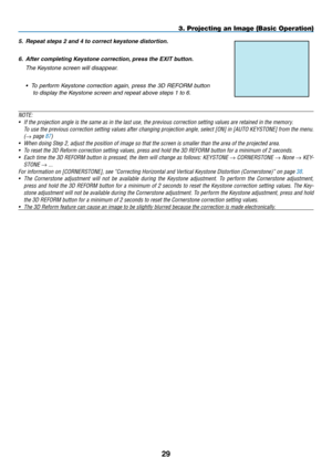 Page 43
29
NOTE:
•  If the projection angle is the same as in the last use, the previous cor\
rection setting values are retained in the memory.
 
To use the previous correction setting values after changing projection a\
ngle, select [
ON] in [AUTO  K EYSTONE] from the menu.
 
(
→ page 87)
•
 
When doing Step 2, adjust the position of image so that the screen is sm\
aller than the area of the projected area.
•
 
To reset the 3D Reform correction setting values, press and hold the 3D R\
EFORM button for a...