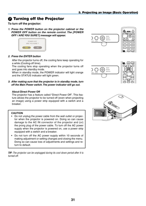 Page 45
1
OFF ON
COMPUTERVIDEOS-VIDEOVIEWERNETWORKHDMIPIP
MENUEXIT
COMPONENTAUTO ADJ.
1324657980CLEAR
POWER
ID
1 23USBLAMPSTATUSSOURCEAUTO ADJUST3D REFORM
SELECT
 Turning off the Projector
To turn off the projector:
3. Projecting an Image (Basic Operation)
1.  Press  the  POWER  button  on  the  projector  cabinet  or  the 
POWER  OFF  button  on  the  remote  control. The  [ P OWER  
O FF  / A RE  y OU   SURE
?] message will appear.
 
2.  Press the ENTER button
After the projector turns off, the cooling...